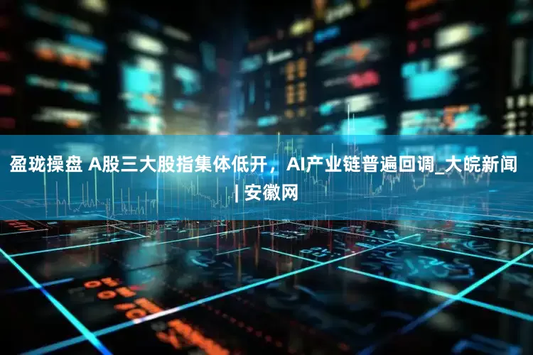 盈珑操盘 A股三大股指集体低开，AI产业链普遍回调_大皖新闻 | 安徽网
