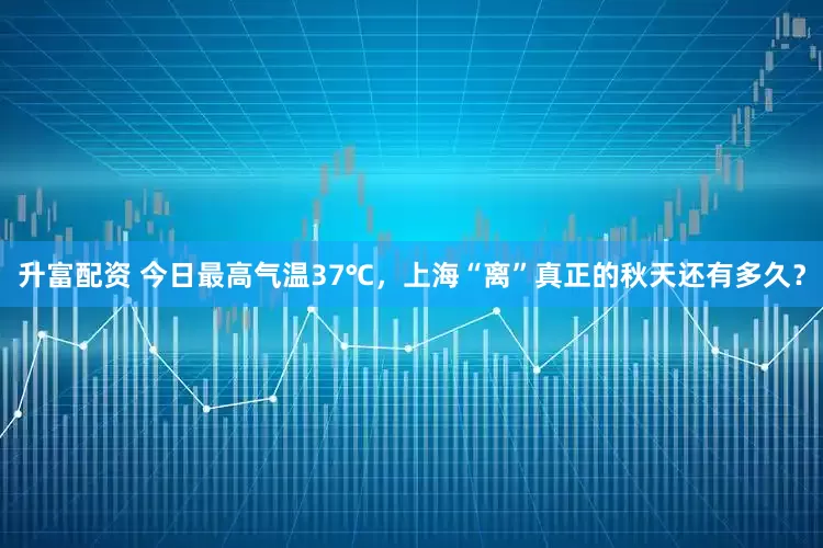 升富配资 今日最高气温37℃，上海“离”真正的秋天还有多久？