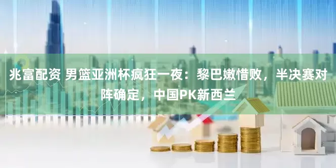 兆富配资 男篮亚洲杯疯狂一夜：黎巴嫩惜败，半决赛对阵确定，中国PK新西兰