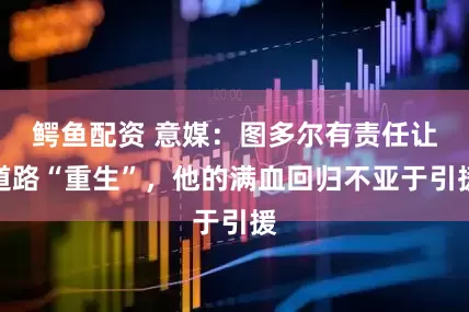 鳄鱼配资 意媒：图多尔有责任让道路“重生”，他的满血回归不亚于引援