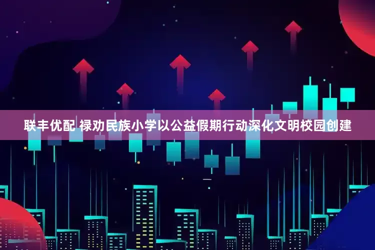 联丰优配 禄劝民族小学以公益假期行动深化文明校园创建