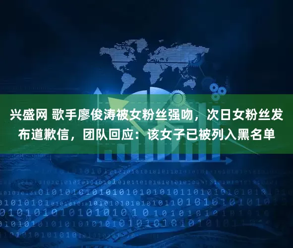 兴盛网 歌手廖俊涛被女粉丝强吻，次日女粉丝发布道歉信，团队回应：该女子已被列入黑名单