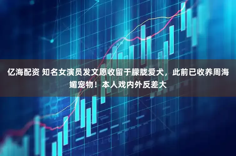 亿海配资 知名女演员发文愿收留于朦胧爱犬，此前已收养周海媚宠物！本人戏内外反差大