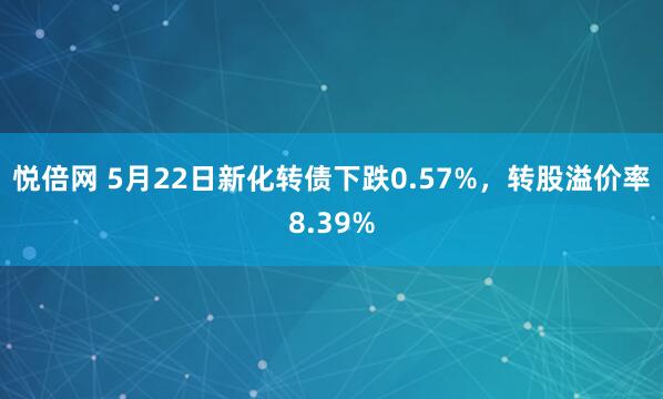 悦倍网 5月22日新化转债下跌0.57%，转股溢价率8.39%