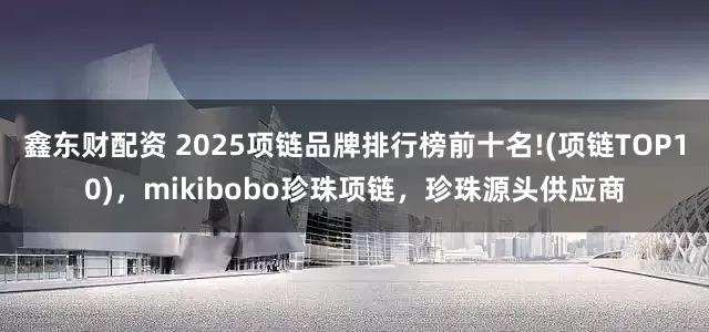 鑫东财配资 2025项链品牌排行榜前十名!(项链TOP10)，mikibobo珍珠项链，珍珠源头供应商