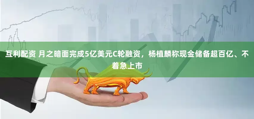 互利配资 月之暗面完成5亿美元C轮融资，杨植麟称现金储备超百亿、不着急上市