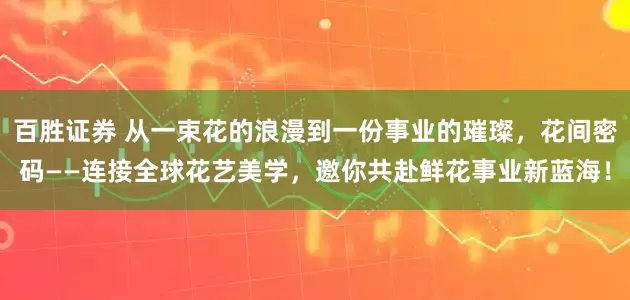 百胜证券 从一束花的浪漫到一份事业的璀璨，花间密码——连接全球花艺美学，邀你共赴鲜花事业新蓝海！