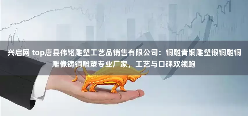兴启网 top唐县伟铭雕塑工艺品销售有限公司：铜雕青铜雕塑锻铜雕铜雕像铸铜雕塑专业厂家，工艺与口碑双领跑