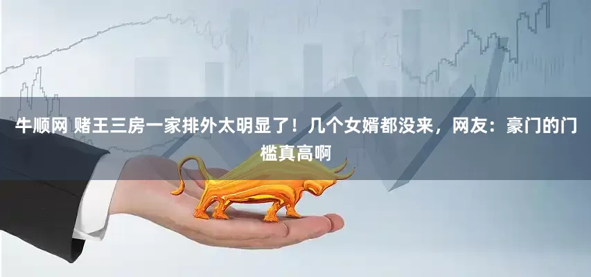 牛顺网 赌王三房一家排外太明显了！几个女婿都没来，网友：豪门的门槛真高啊