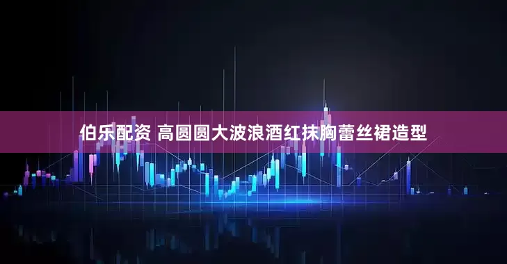 伯乐配资 高圆圆大波浪酒红抹胸蕾丝裙造型