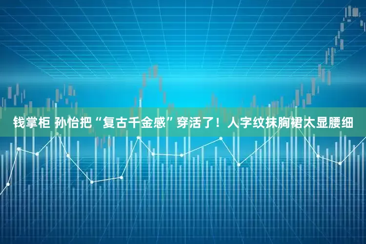 钱掌柜 孙怡把“复古千金感”穿活了！人字纹抹胸裙太显腰细